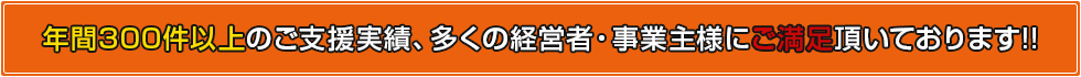 年間300件以上のご支援実績、多くの経営者・事業主様にご満足頂いております!!